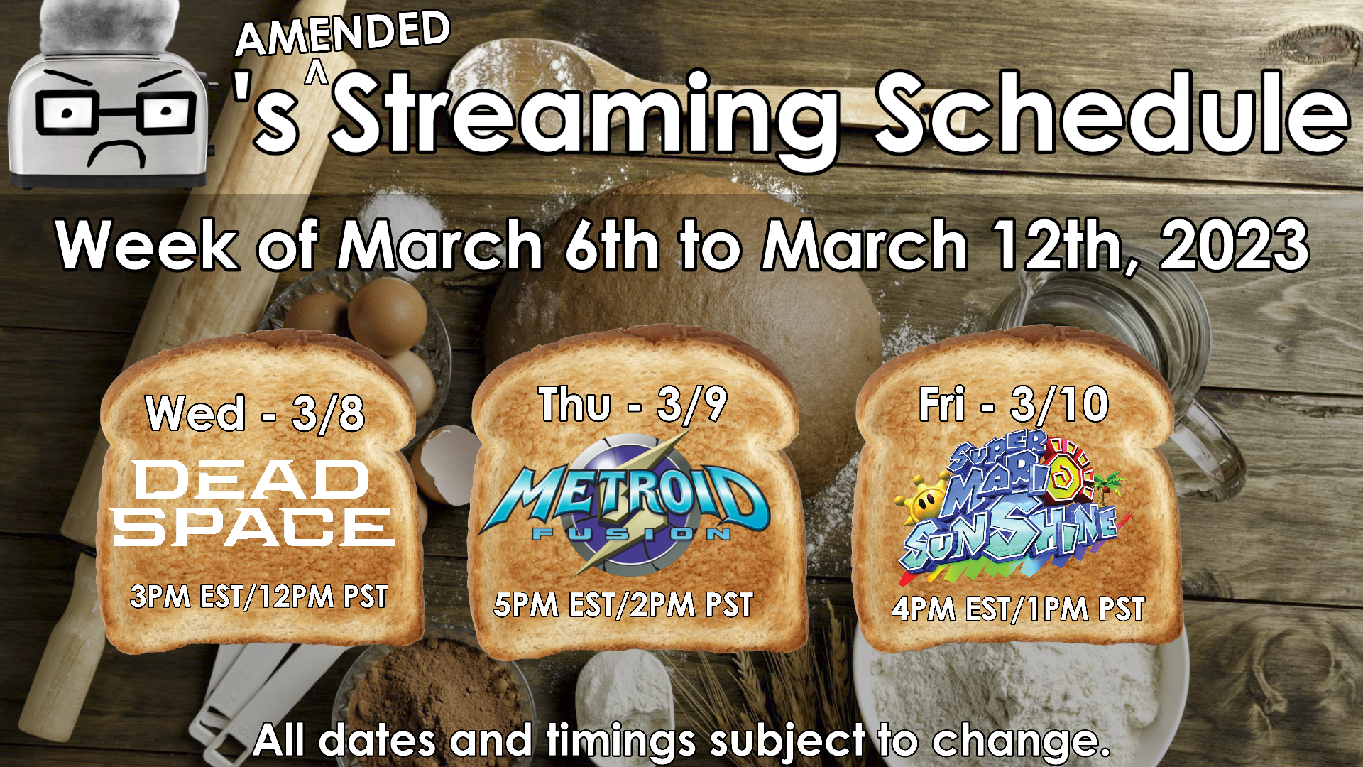Toaster&rsquo;s (Amended) Streaming Schedule for the week of March 6th to March 12th, 2023. - Wednesday March 8: Dead Space Remake (3PM EST/12PM PST) - Thursday March 9: Metroid Fusion (5PM EST/2PM PST) Friday March 10: Super Mario Sunshine (3PM EST/12PM PST) - All dates and timings subject to change.